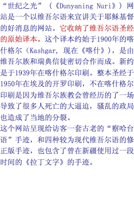 “世纪之光” (《Dunyaning Nuri》) 网站是一个以维吾尔语来宣讲关于耶稣基督的好消息的网站。它收纳了维吾尔语圣经的原始译本。这个译本约始于1900年的喀什格尔（Kashgar, 现在《喀什》)，是由维吾尔族和瑞典信徒密切合作而成。新约是于1939年在喀什格尔印刷。整本圣经于1950年在埃及的开罗印刷，不在喀什格尔印刷是因为维吾尔族教会曾经历的了一场导致了很多人死亡的大逼迫，骚乱的政局也造成了当地的分裂。 这个网站呈现给访客一套古老的“察哈台语”手迹，和四种较为现代维吾尔语的修正版手迹，也包含了曾在新疆使用过一段时间的《拉丁文字》的手迹。 